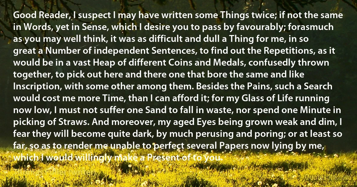 Good Reader, I suspect I may have written some Things twice; if not the same in Words, yet in Sense, which I desire you to pass by favourably; forasmuch as you may well think, it was as difficult and dull a Thing for me, in so great a Number of independent Sentences, to find out the Repetitions, as it would be in a vast Heap of different Coins and Medals, confusedly thrown together, to pick out here and there one that bore the same and like Inscription, with some other among them. Besides the Pains, such a Search would cost me more Time, than I can afford it; for my Glass of Life running now low, I must not suffer one Sand to fall in waste, nor spend one Minute in picking of Straws. And moreover, my aged Eyes being grown weak and dim, I fear they will become quite dark, by much perusing and poring; or at least so far, so as to render me unable to perfect several Papers now lying by me, which I would willingly make a Present of to you. (Thomas Fuller (writer))