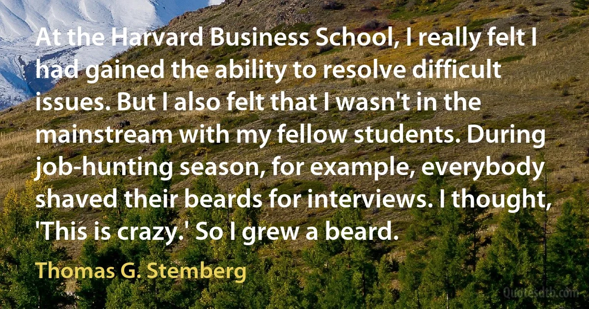 At the Harvard Business School, I really felt I had gained the ability to resolve difficult issues. But I also felt that I wasn't in the mainstream with my fellow students. During job-hunting season, for example, everybody shaved their beards for interviews. I thought, 'This is crazy.' So I grew a beard. (Thomas G. Stemberg)