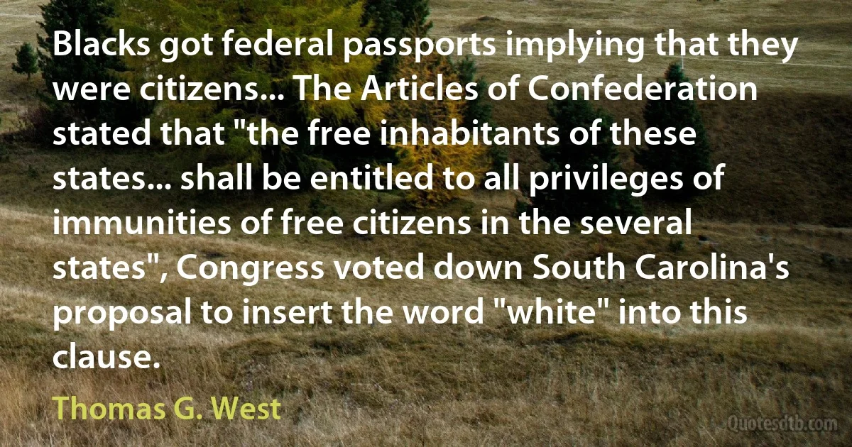 Blacks got federal passports implying that they were citizens... The Articles of Confederation stated that "the free inhabitants of these states... shall be entitled to all privileges of immunities of free citizens in the several states", Congress voted down South Carolina's proposal to insert the word "white" into this clause. (Thomas G. West)