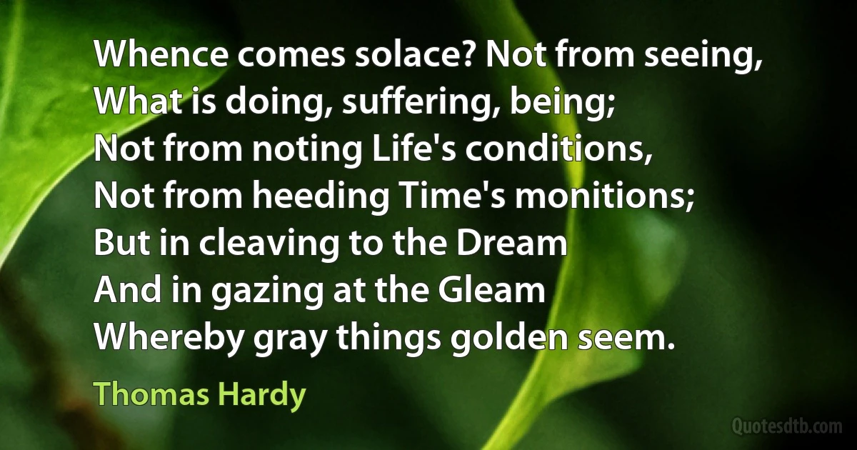 Whence comes solace? Not from seeing,
What is doing, suffering, being;
Not from noting Life's conditions,
Not from heeding Time's monitions;
But in cleaving to the Dream
And in gazing at the Gleam
Whereby gray things golden seem. (Thomas Hardy)