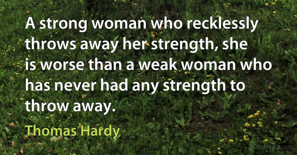 A strong woman who recklessly throws away her strength, she is worse than a weak woman who has never had any strength to throw away. (Thomas Hardy)