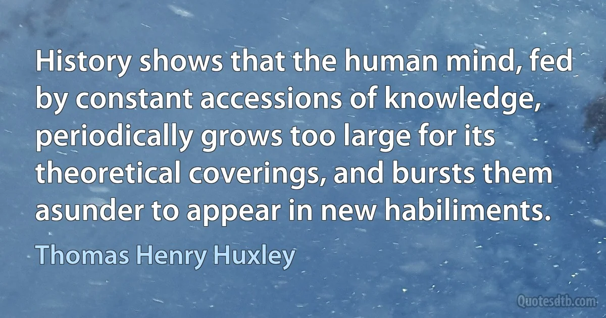 History shows that the human mind, fed by constant accessions of knowledge, periodically grows too large for its theoretical coverings, and bursts them asunder to appear in new habiliments. (Thomas Henry Huxley)