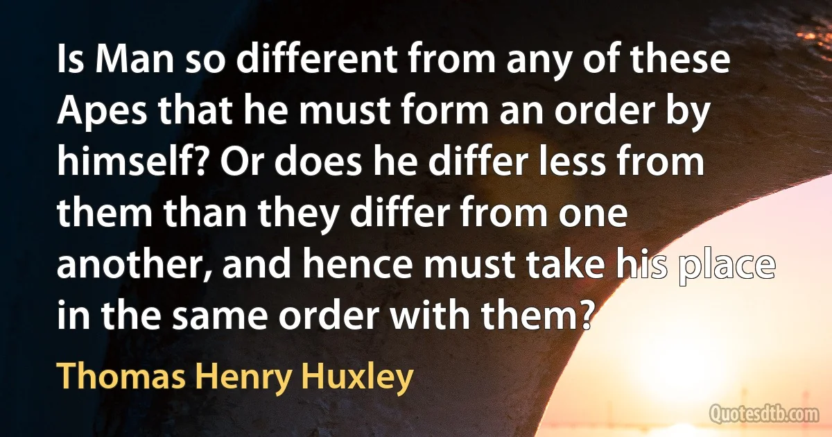 Is Man so different from any of these Apes that he must form an order by himself? Or does he differ less from them than they differ from one another, and hence must take his place in the same order with them? (Thomas Henry Huxley)