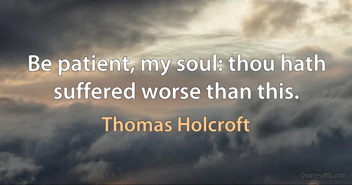 Be patient, my soul: thou hath suffered worse than this. (Thomas Holcroft)