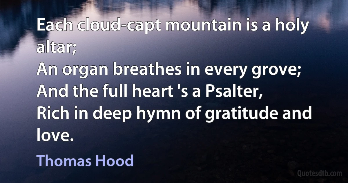 Each cloud-capt mountain is a holy altar;
An organ breathes in every grove;
And the full heart 's a Psalter,
Rich in deep hymn of gratitude and love. (Thomas Hood)