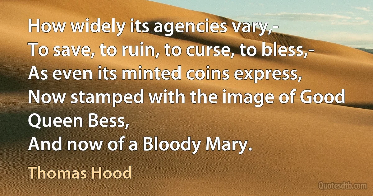 How widely its agencies vary,-
To save, to ruin, to curse, to bless,-
As even its minted coins express,
Now stamped with the image of Good Queen Bess,
And now of a Bloody Mary. (Thomas Hood)