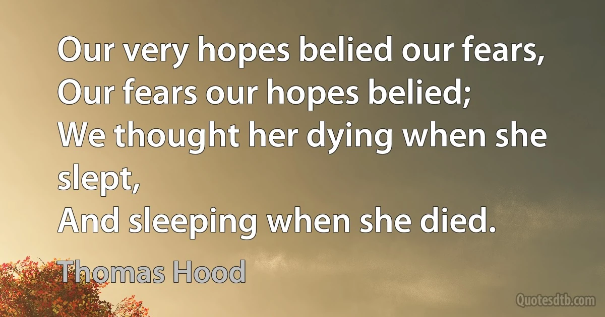 Our very hopes belied our fears,
Our fears our hopes belied;
We thought her dying when she slept,
And sleeping when she died. (Thomas Hood)