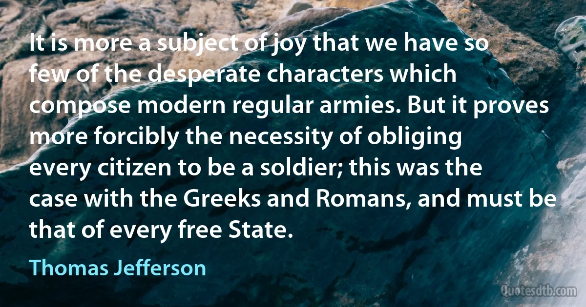 It is more a subject of joy that we have so few of the desperate characters which compose modern regular armies. But it proves more forcibly the necessity of obliging every citizen to be a soldier; this was the case with the Greeks and Romans, and must be that of every free State. (Thomas Jefferson)