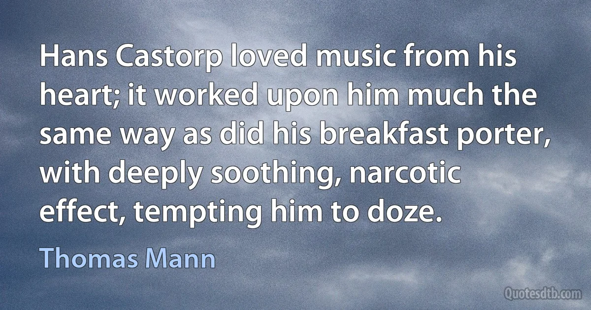 Hans Castorp loved music from his heart; it worked upon him much the same way as did his breakfast porter, with deeply soothing, narcotic effect, tempting him to doze. (Thomas Mann)