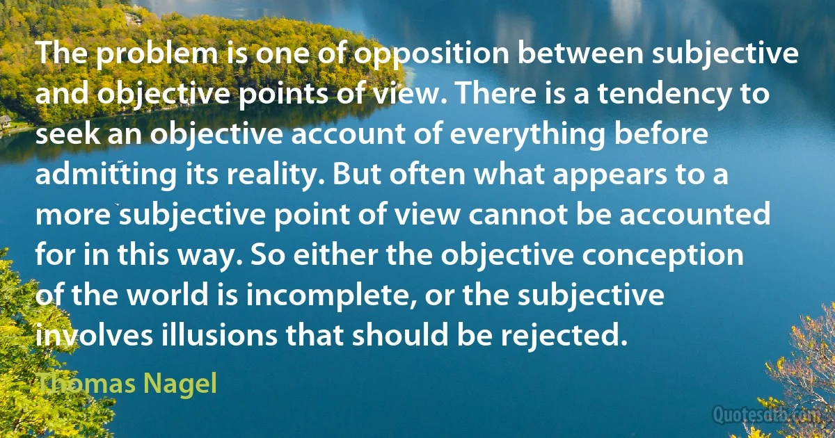 The problem is one of opposition between subjective and objective points of view. There is a tendency to seek an objective account of everything before admitting its reality. But often what appears to a more subjective point of view cannot be accounted for in this way. So either the objective conception of the world is incomplete, or the subjective involves illusions that should be rejected. (Thomas Nagel)