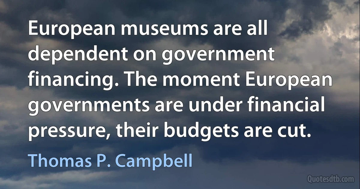 European museums are all dependent on government financing. The moment European governments are under financial pressure, their budgets are cut. (Thomas P. Campbell)