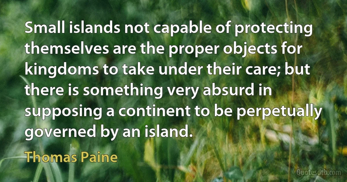 Small islands not capable of protecting themselves are the proper objects for kingdoms to take under their care; but there is something very absurd in supposing a continent to be perpetually governed by an island. (Thomas Paine)