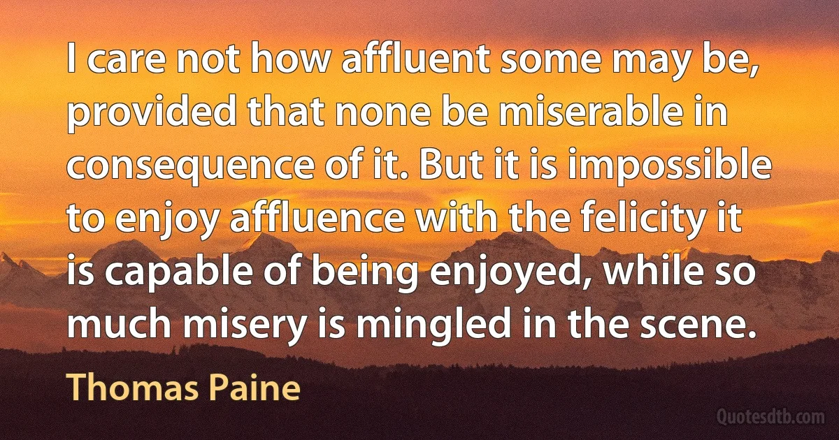 I care not how affluent some may be, provided that none be miserable in consequence of it. But it is impossible to enjoy affluence with the felicity it is capable of being enjoyed, while so much misery is mingled in the scene. (Thomas Paine)