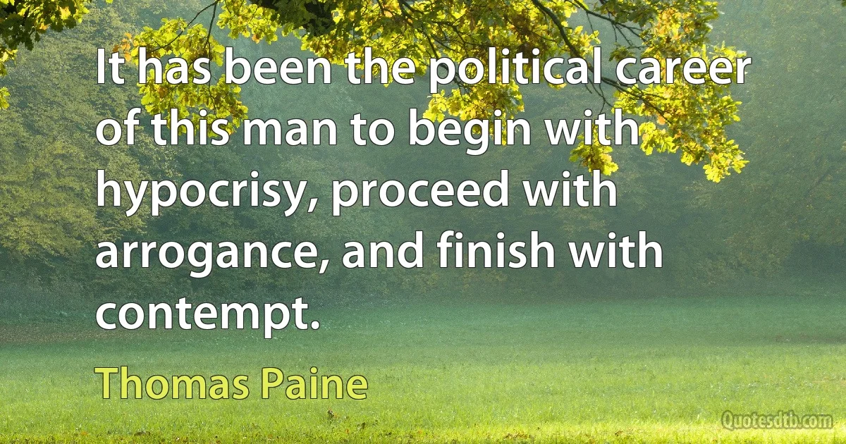 It has been the political career of this man to begin with hypocrisy, proceed with arrogance, and finish with contempt. (Thomas Paine)