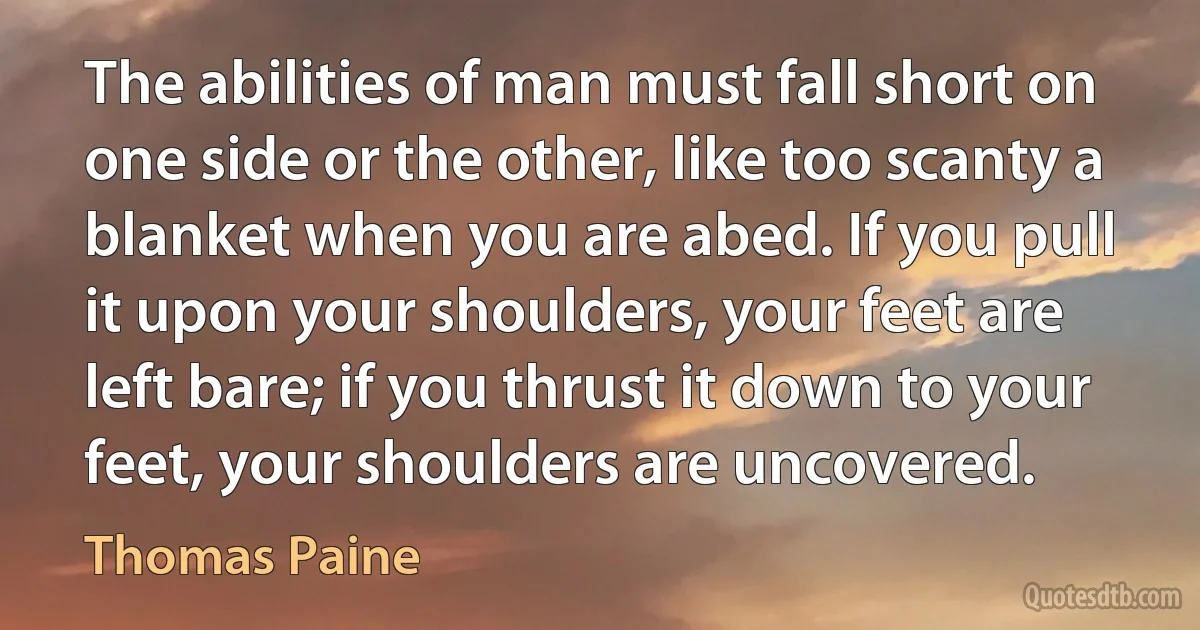 The abilities of man must fall short on one side or the other, like too scanty a blanket when you are abed. If you pull it upon your shoulders, your feet are left bare; if you thrust it down to your feet, your shoulders are uncovered. (Thomas Paine)