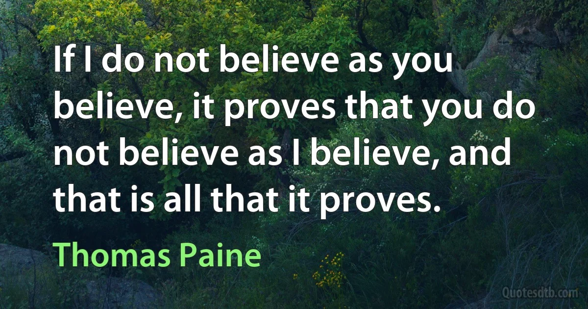 If I do not believe as you believe, it proves that you do not believe as I believe, and that is all that it proves. (Thomas Paine)