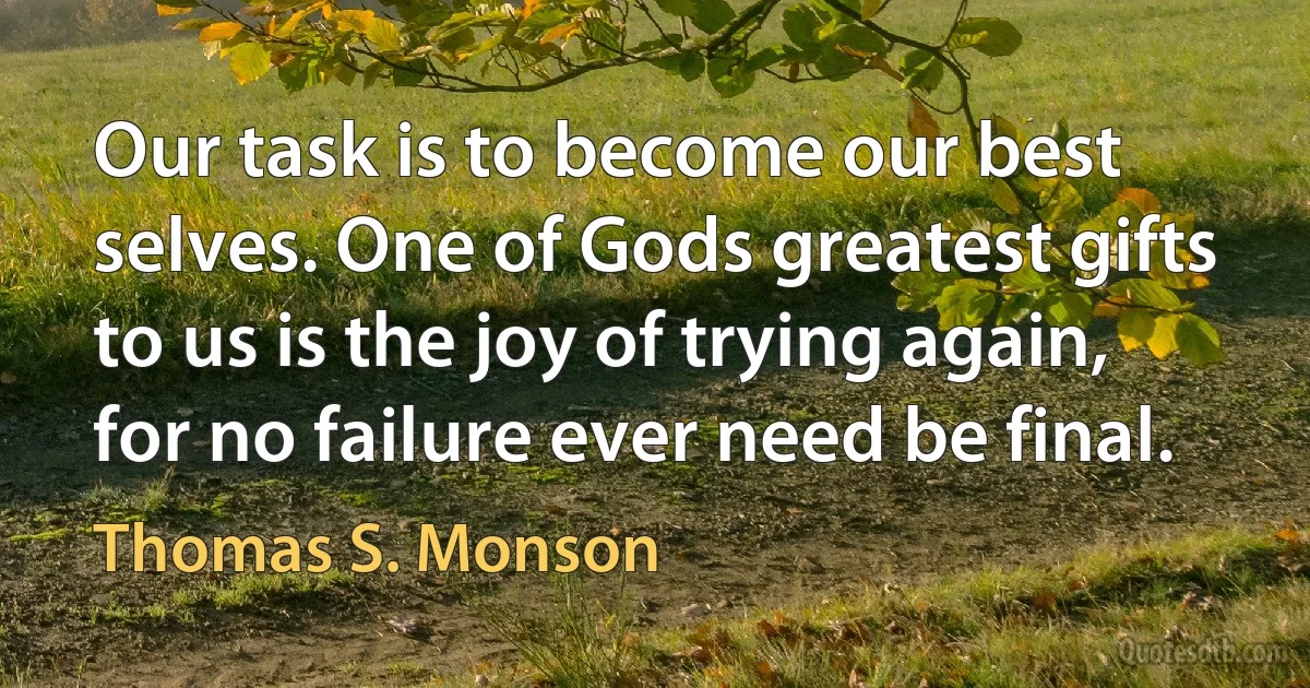 Our task is to become our best selves. One of Gods greatest gifts to us is the joy of trying again, for no failure ever need be final. (Thomas S. Monson)