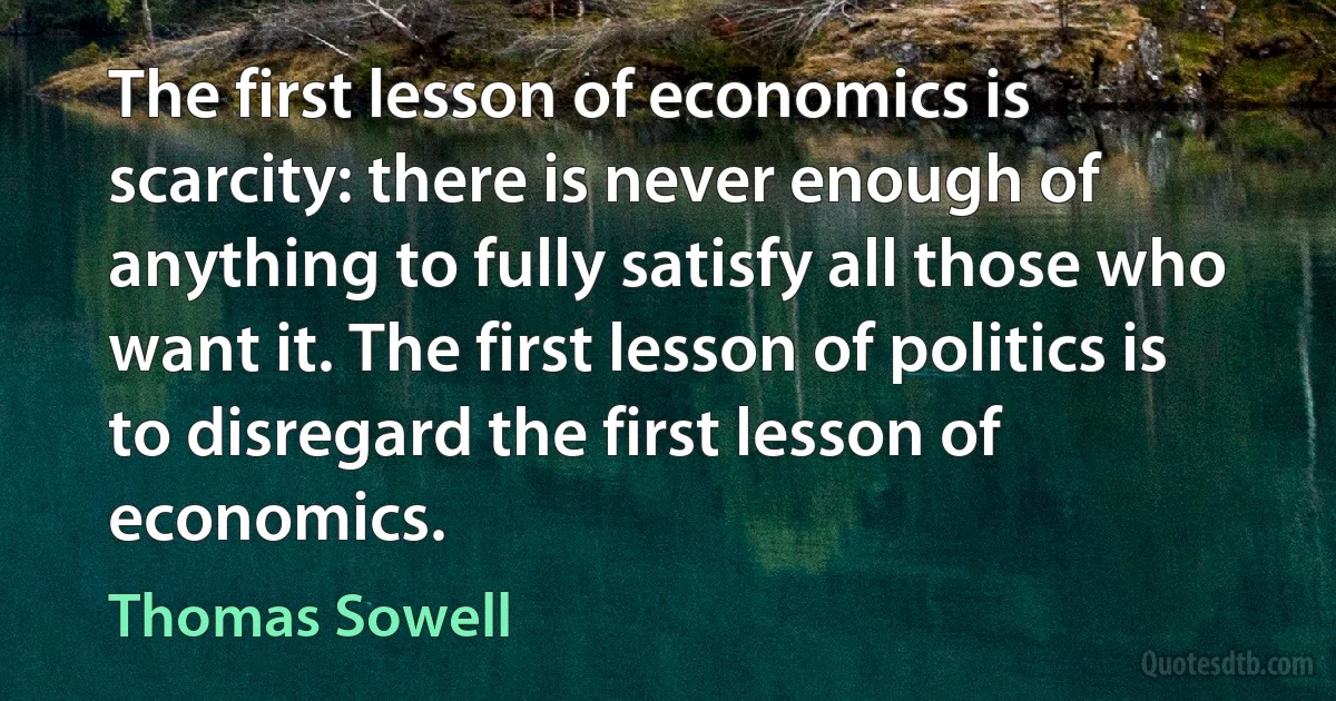 The first lesson of economics is scarcity: there is never enough of anything to fully satisfy all those who want it. The first lesson of politics is to disregard the first lesson of economics. (Thomas Sowell)