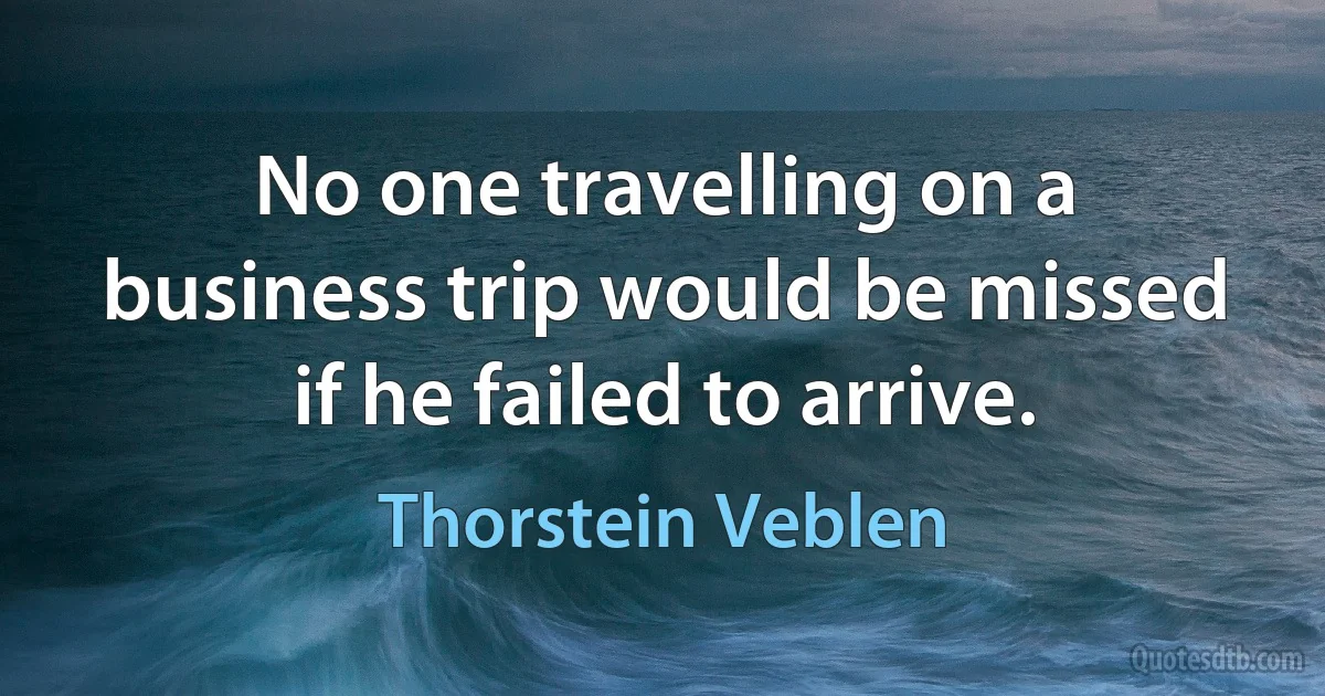 No one travelling on a business trip would be missed if he failed to arrive. (Thorstein Veblen)