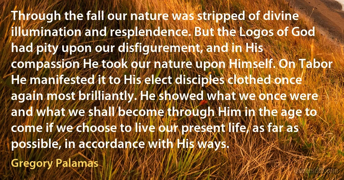 Through the fall our nature was stripped of divine illumination and resplendence. But the Logos of God had pity upon our disfigurement, and in His compassion He took our nature upon Himself. On Tabor He manifested it to His elect disciples clothed once again most brilliantly. He showed what we once were and what we shall become through Him in the age to come if we choose to live our present life, as far as possible, in accordance with His ways. (Gregory Palamas)