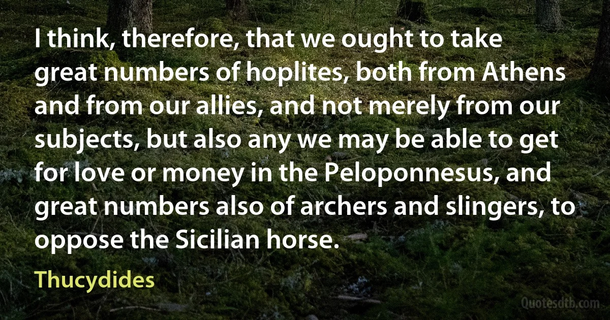 I think, therefore, that we ought to take great numbers of hoplites, both from Athens and from our allies, and not merely from our subjects, but also any we may be able to get for love or money in the Peloponnesus, and great numbers also of archers and slingers, to oppose the Sicilian horse. (Thucydides)