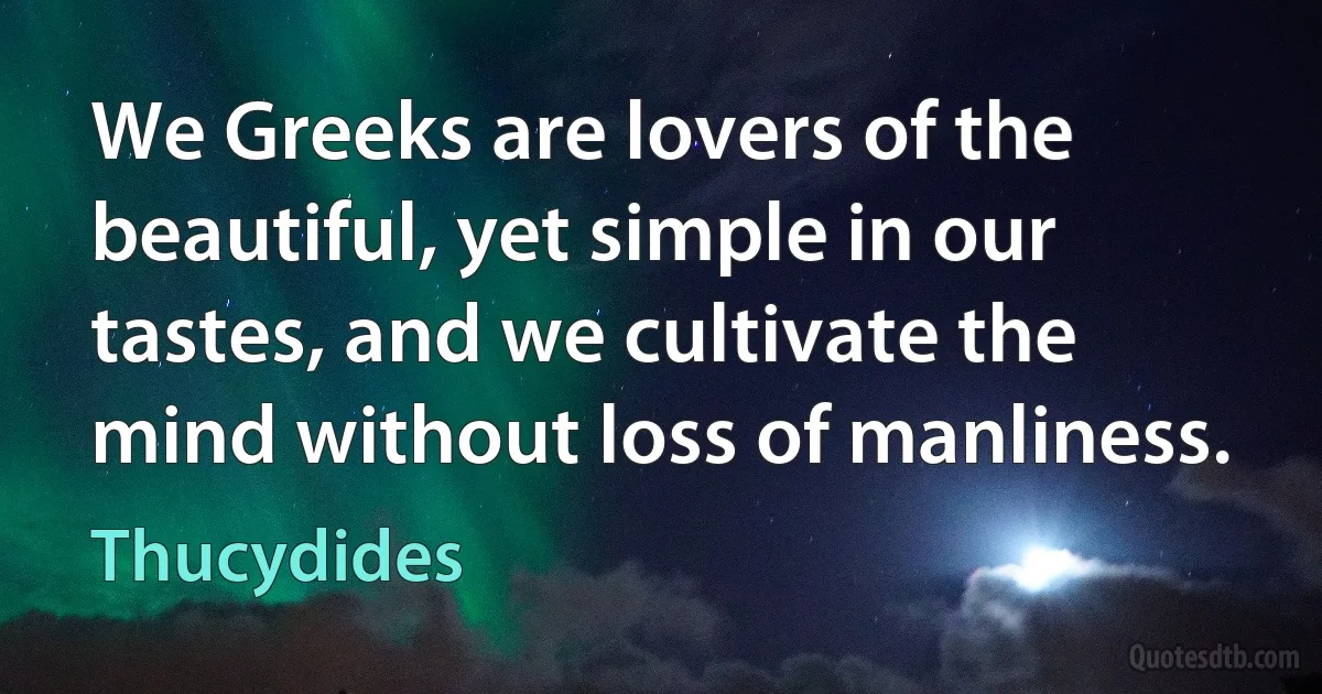 We Greeks are lovers of the beautiful, yet simple in our tastes, and we cultivate the mind without loss of manliness. (Thucydides)