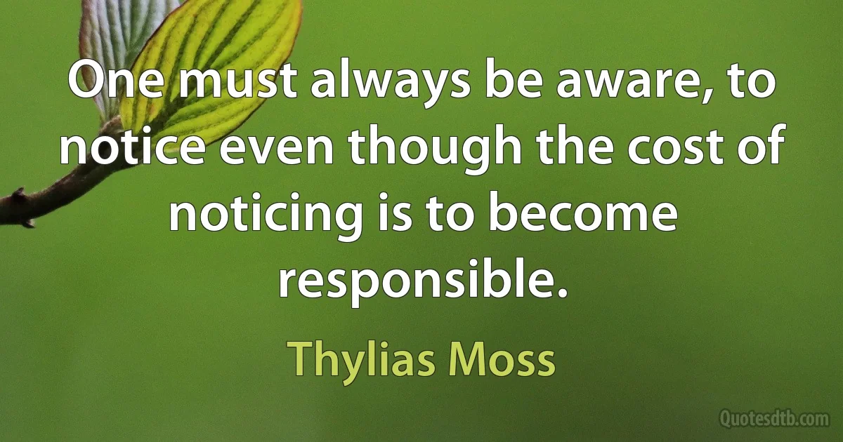 One must always be aware, to notice even though the cost of noticing is to become responsible. (Thylias Moss)