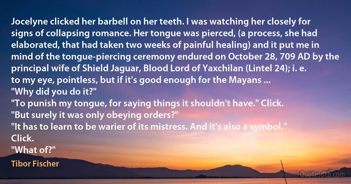 Jocelyne clicked her barbell on her teeth. I was watching her closely for signs of collapsing romance. Her tongue was pierced, (a process, she had elaborated, that had taken two weeks of painful healing) and it put me in mind of the tongue-piercing ceremony endured on October 28, 709 AD by the principal wife of Shield Jaguar, Blood Lord of Yaxchilan (Lintel 24); i. e. to my eye, pointless, but if it's good enough for the Mayans ...
"Why did you do it?"
"To punish my tongue, for saying things it shouldn't have." Click.
"But surely it was only obeying orders?"
"It has to learn to be warier of its mistress. And it's also a symbol." Click.
"What of?" (Tibor Fischer)