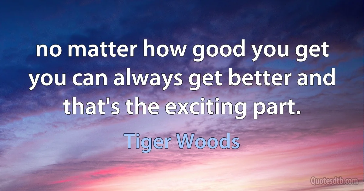 no matter how good you get you can always get better and that's the exciting part. (Tiger Woods)