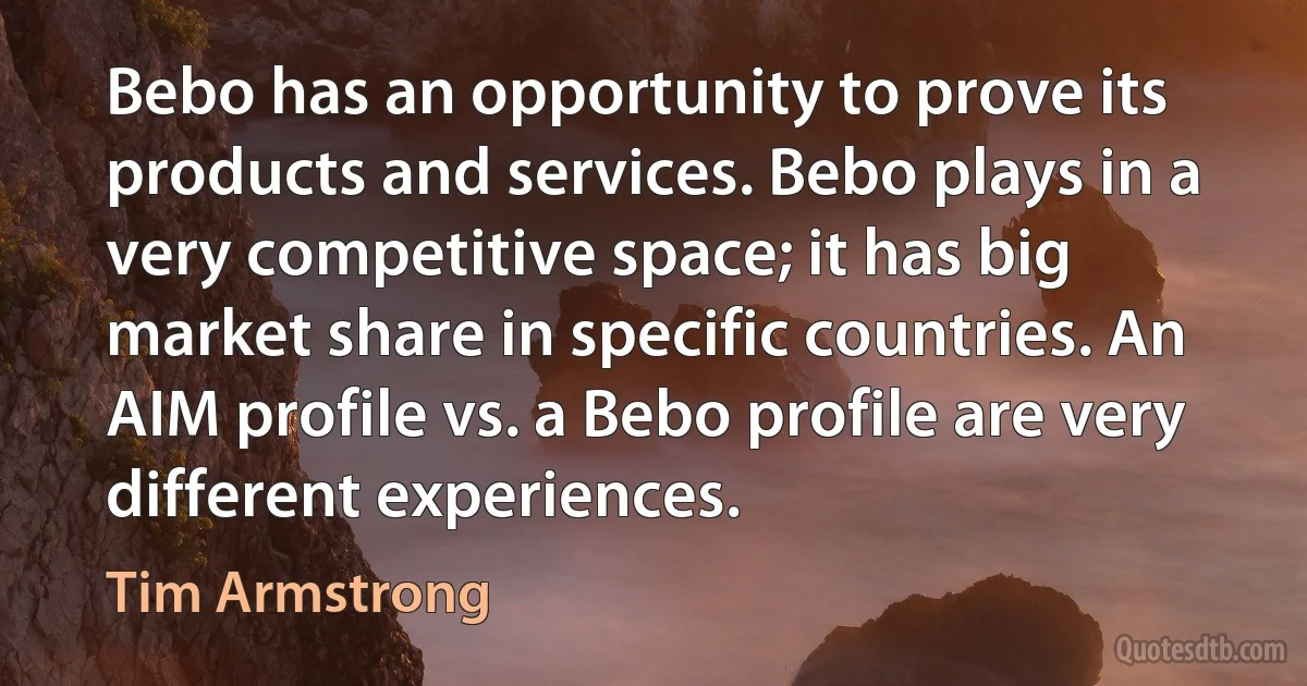 Bebo has an opportunity to prove its products and services. Bebo plays in a very competitive space; it has big market share in specific countries. An AIM profile vs. a Bebo profile are very different experiences. (Tim Armstrong)