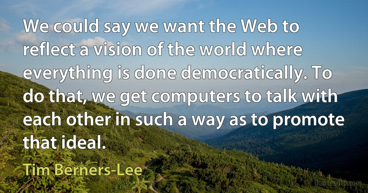 We could say we want the Web to reflect a vision of the world where everything is done democratically. To do that, we get computers to talk with each other in such a way as to promote that ideal. (Tim Berners-Lee)