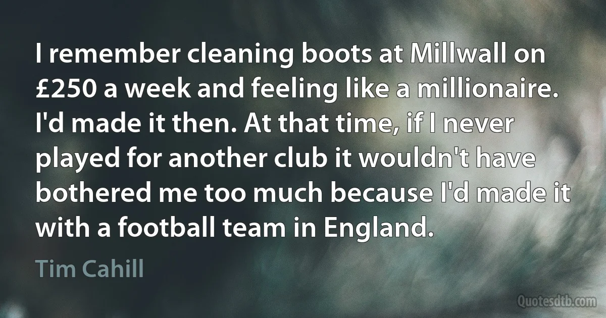 I remember cleaning boots at Millwall on £250 a week and feeling like a millionaire. I'd made it then. At that time, if I never played for another club it wouldn't have bothered me too much because I'd made it with a football team in England. (Tim Cahill)