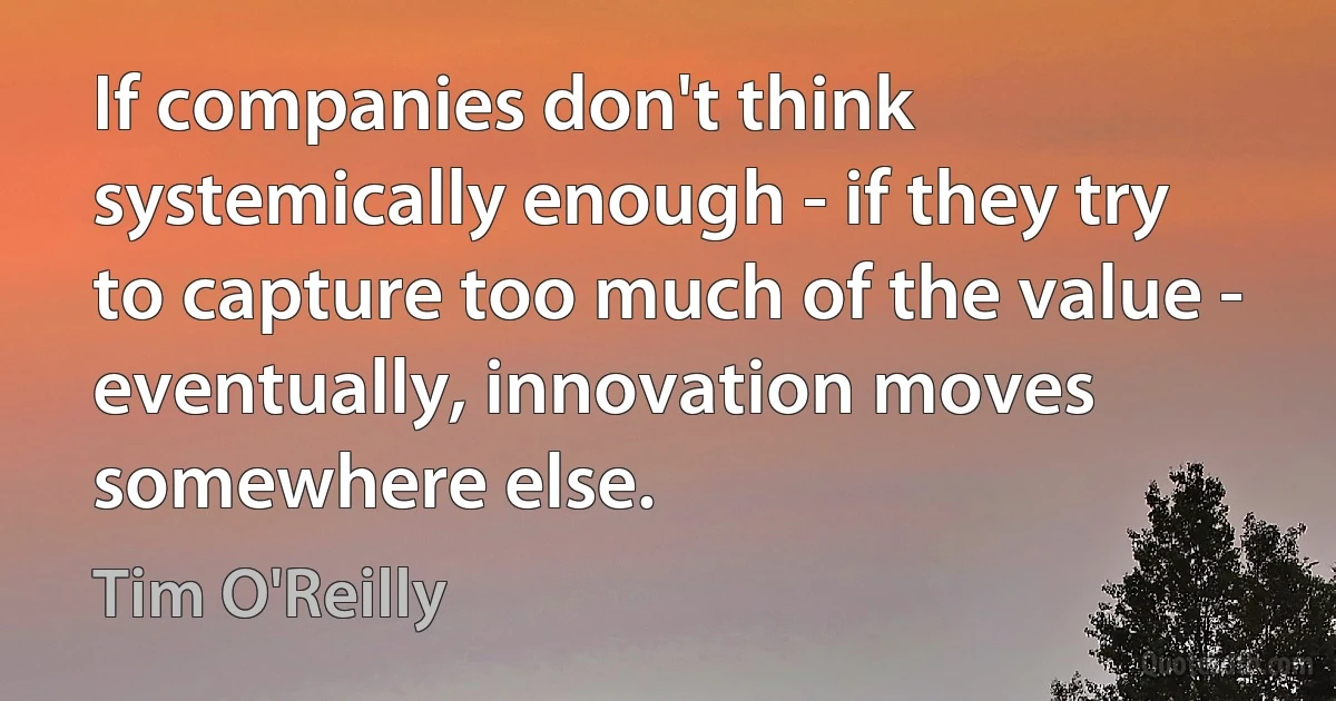 If companies don't think systemically enough - if they try to capture too much of the value - eventually, innovation moves somewhere else. (Tim O'Reilly)