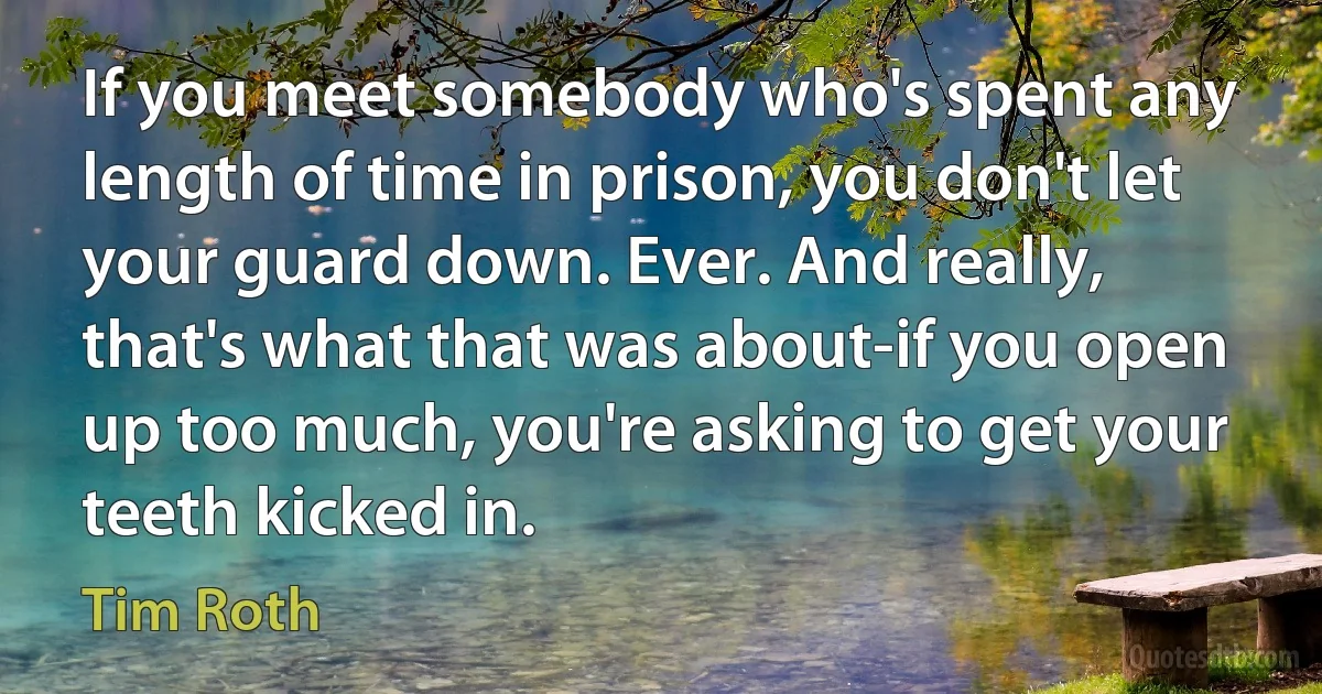 If you meet somebody who's spent any length of time in prison, you don't let your guard down. Ever. And really, that's what that was about-if you open up too much, you're asking to get your teeth kicked in. (Tim Roth)