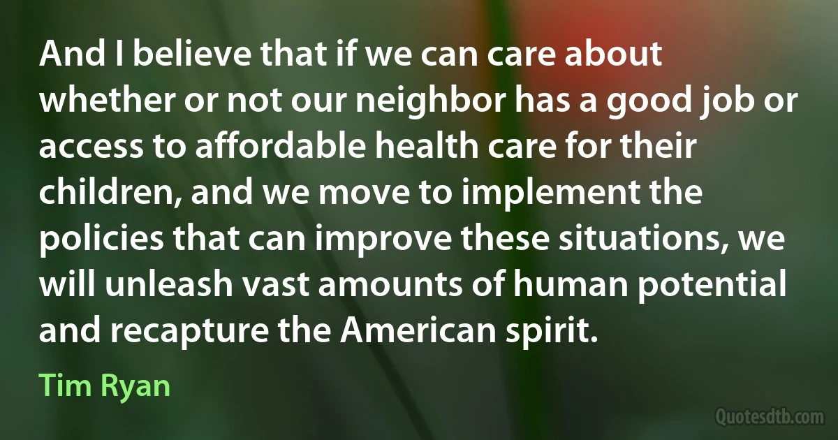 And I believe that if we can care about whether or not our neighbor has a good job or access to affordable health care for their children, and we move to implement the policies that can improve these situations, we will unleash vast amounts of human potential and recapture the American spirit. (Tim Ryan)