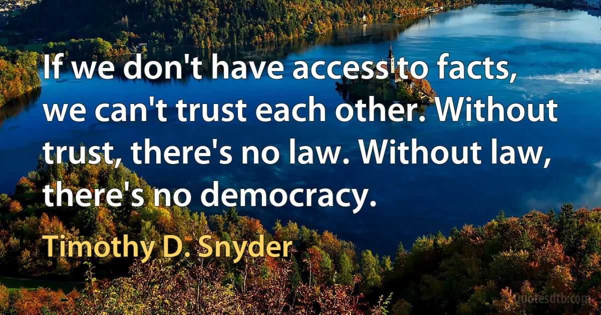 If we don't have access to facts, we can't trust each other. Without trust, there's no law. Without law, there's no democracy. (Timothy D. Snyder)