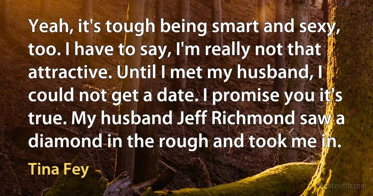 Yeah, it's tough being smart and sexy, too. I have to say, I'm really not that attractive. Until I met my husband, I could not get a date. I promise you it's true. My husband Jeff Richmond saw a diamond in the rough and took me in. (Tina Fey)