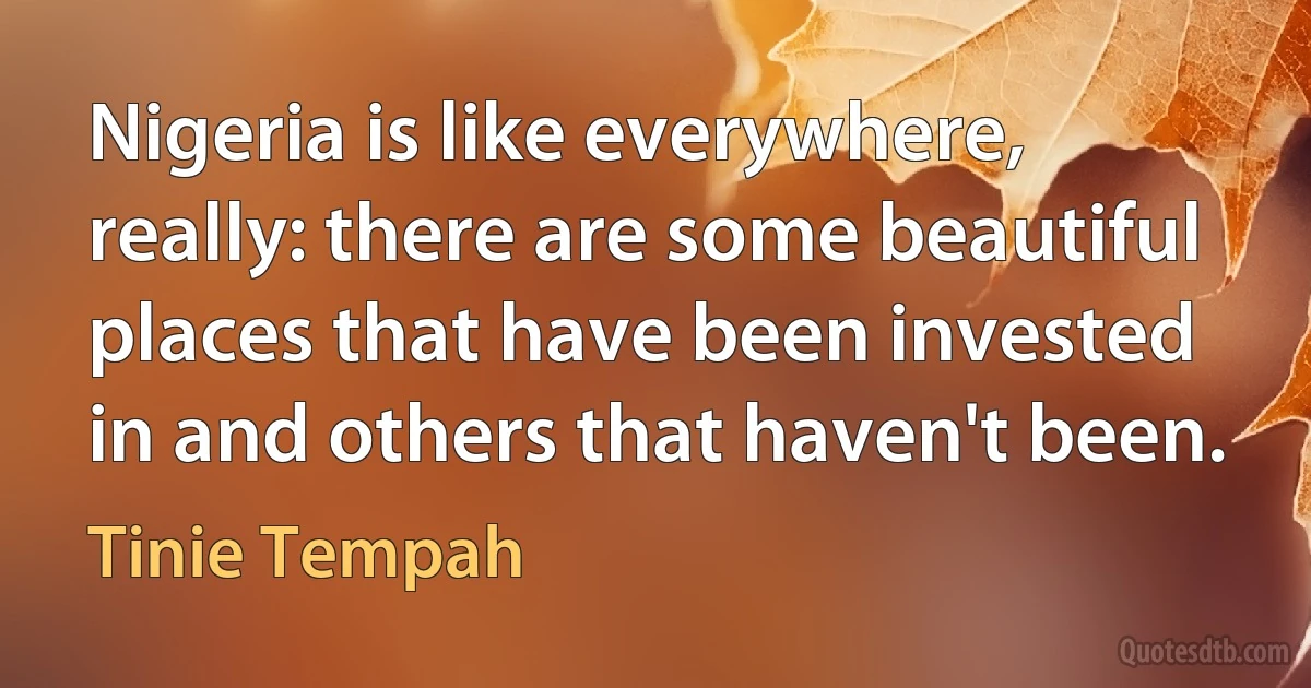 Nigeria is like everywhere, really: there are some beautiful places that have been invested in and others that haven't been. (Tinie Tempah)