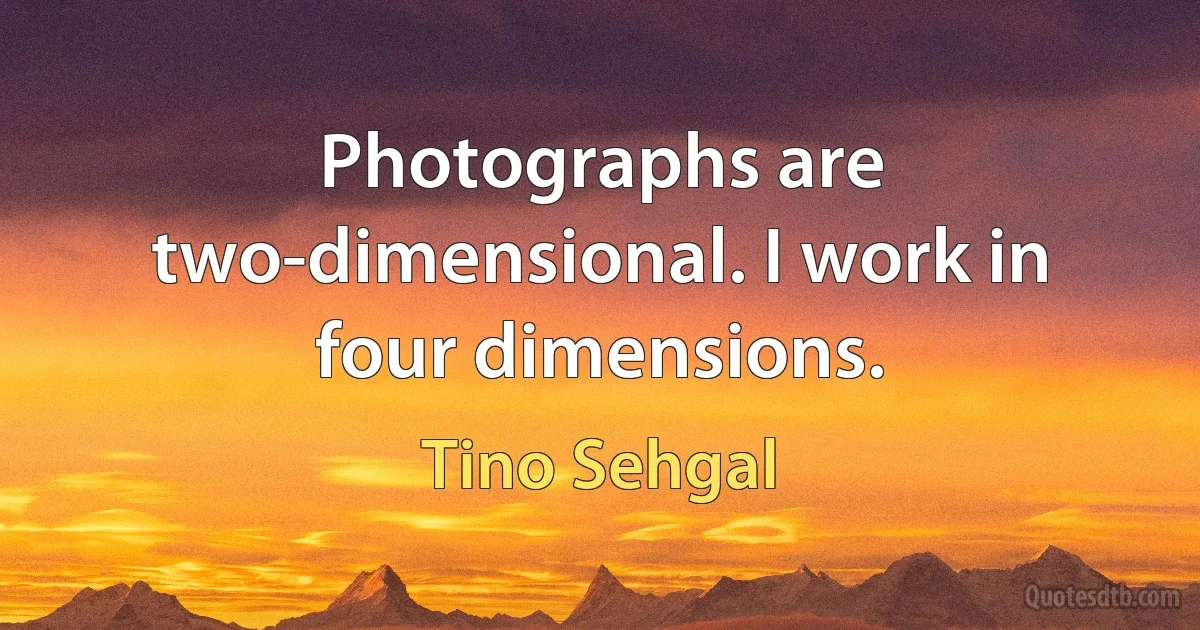 Photographs are two-dimensional. I work in four dimensions. (Tino Sehgal)