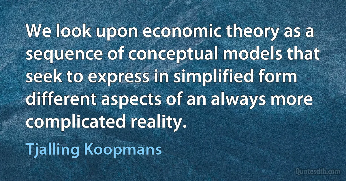 We look upon economic theory as a sequence of conceptual models that seek to express in simplified form different aspects of an always more complicated reality. (Tjalling Koopmans)