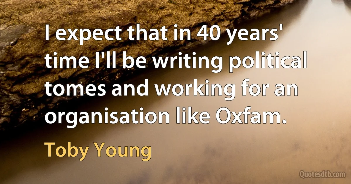 I expect that in 40 years' time I'll be writing political tomes and working for an organisation like Oxfam. (Toby Young)