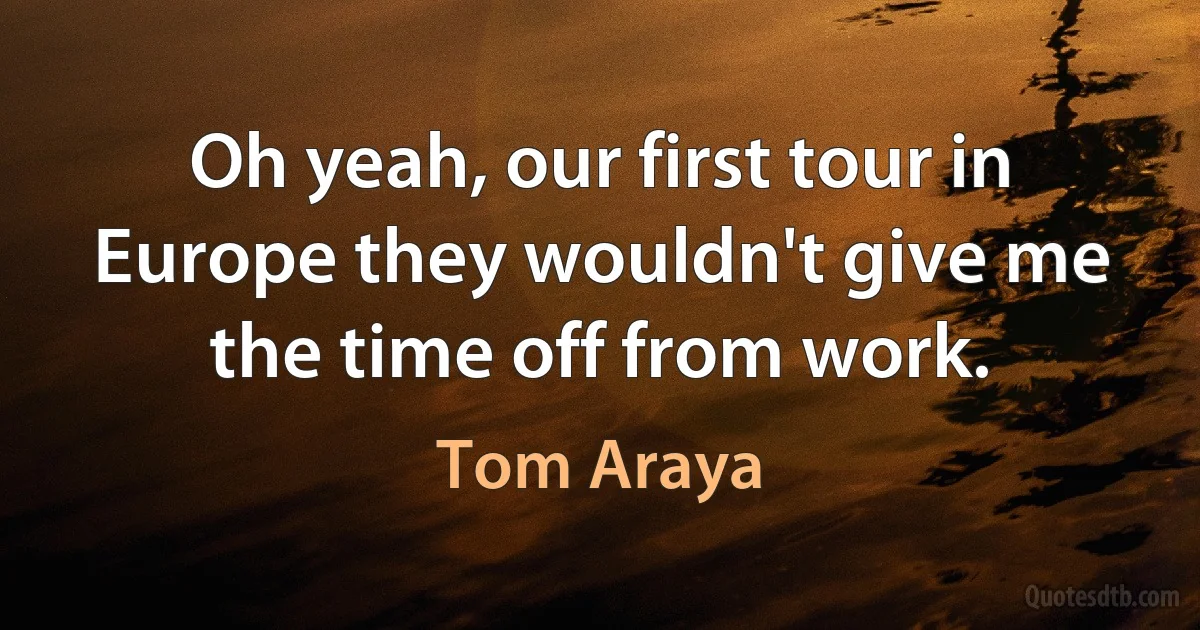 Oh yeah, our first tour in Europe they wouldn't give me the time off from work. (Tom Araya)