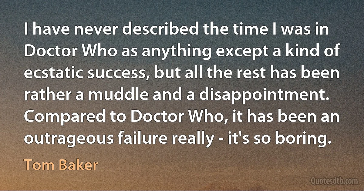 I have never described the time I was in Doctor Who as anything except a kind of ecstatic success, but all the rest has been rather a muddle and a disappointment. Compared to Doctor Who, it has been an outrageous failure really - it's so boring. (Tom Baker)