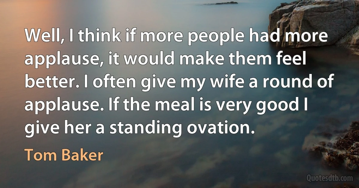 Well, I think if more people had more applause, it would make them feel better. I often give my wife a round of applause. If the meal is very good I give her a standing ovation. (Tom Baker)