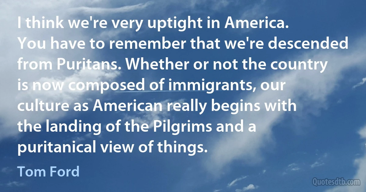 I think we're very uptight in America. You have to remember that we're descended from Puritans. Whether or not the country is now composed of immigrants, our culture as American really begins with the landing of the Pilgrims and a puritanical view of things. (Tom Ford)