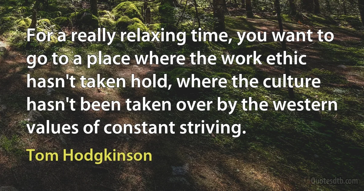 For a really relaxing time, you want to go to a place where the work ethic hasn't taken hold, where the culture hasn't been taken over by the western values of constant striving. (Tom Hodgkinson)