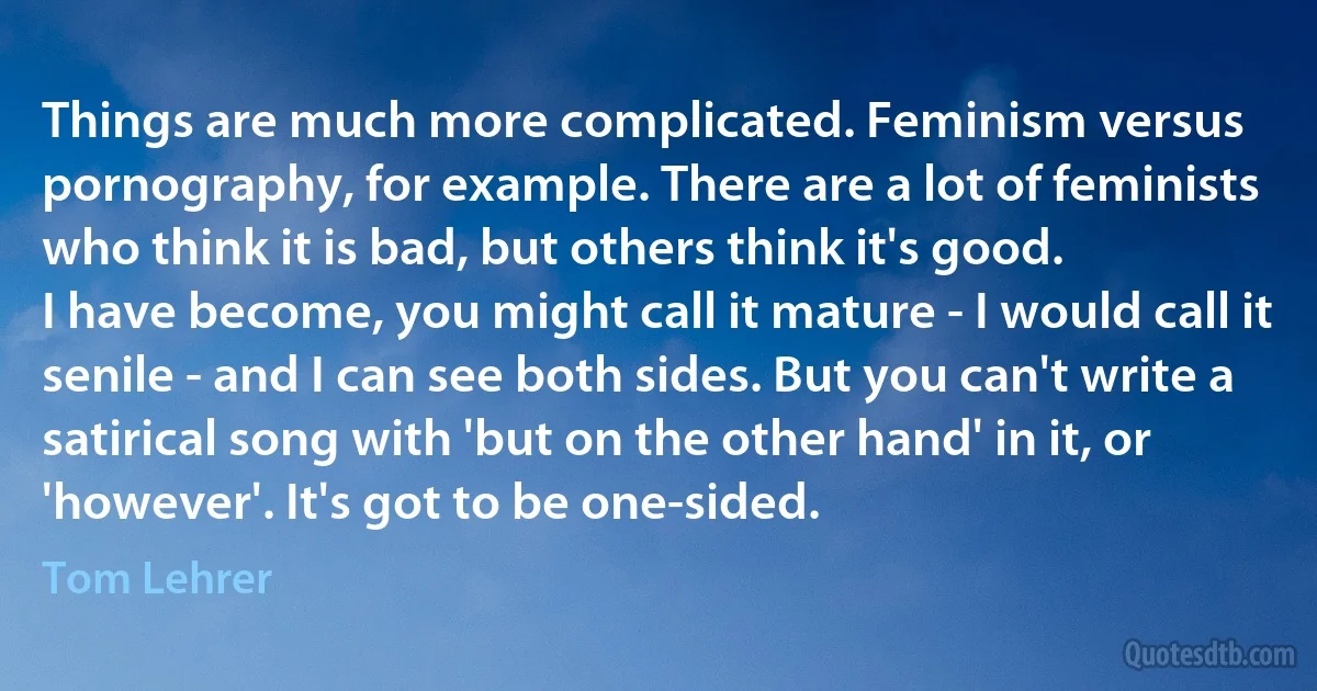 Things are much more complicated. Feminism versus pornography, for example. There are a lot of feminists who think it is bad, but others think it's good.
I have become, you might call it mature - I would call it senile - and I can see both sides. But you can't write a satirical song with 'but on the other hand' in it, or 'however'. It's got to be one-sided. (Tom Lehrer)