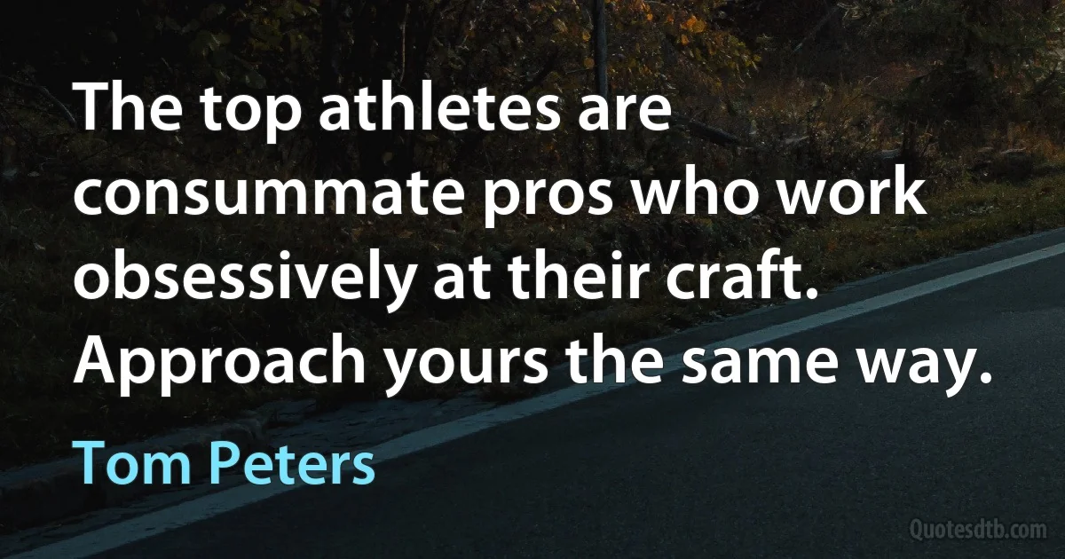 The top athletes are consummate pros who work obsessively at their craft. Approach yours the same way. (Tom Peters)