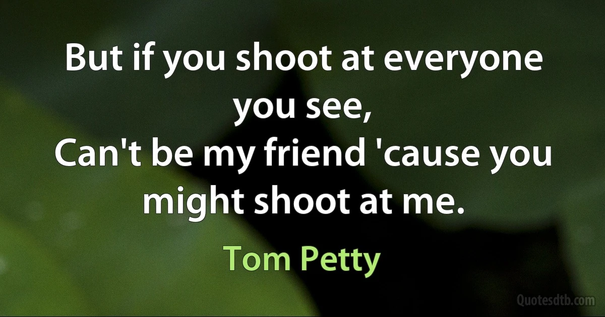 But if you shoot at everyone you see,
Can't be my friend 'cause you might shoot at me. (Tom Petty)