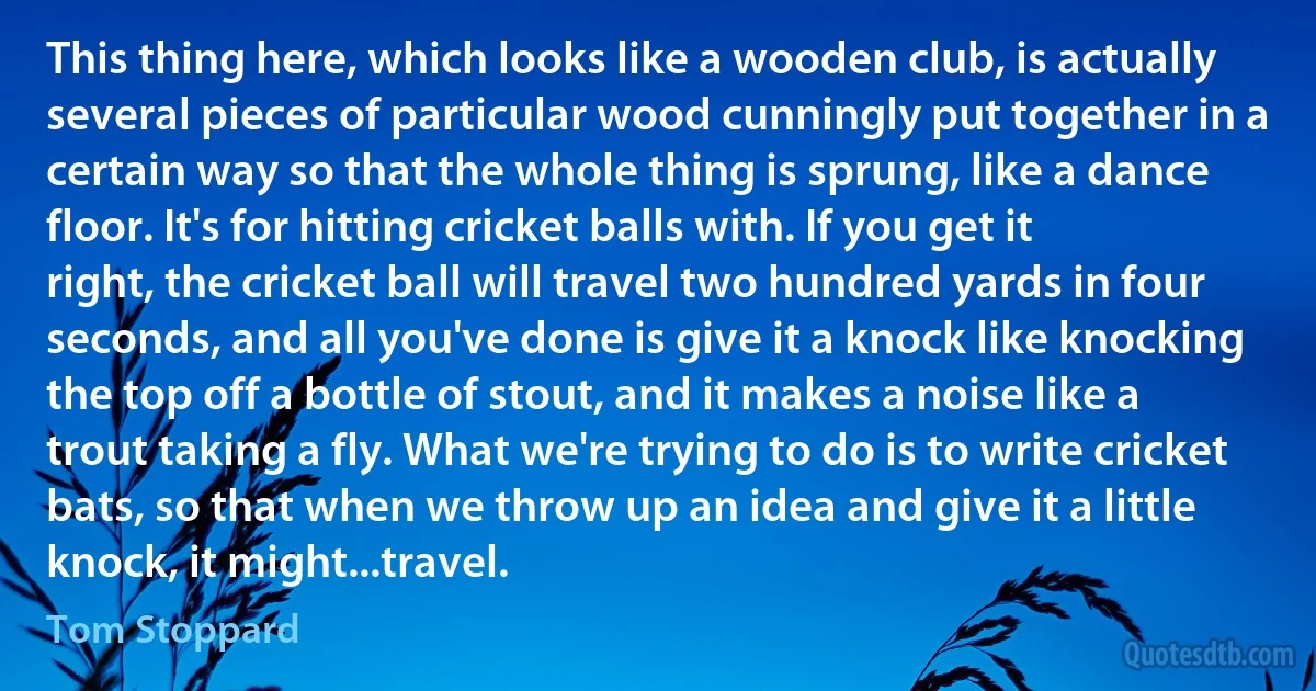 This thing here, which looks like a wooden club, is actually several pieces of particular wood cunningly put together in a certain way so that the whole thing is sprung, like a dance floor. It's for hitting cricket balls with. If you get it right, the cricket ball will travel two hundred yards in four seconds, and all you've done is give it a knock like knocking the top off a bottle of stout, and it makes a noise like a trout taking a fly. What we're trying to do is to write cricket bats, so that when we throw up an idea and give it a little knock, it might...travel. (Tom Stoppard)